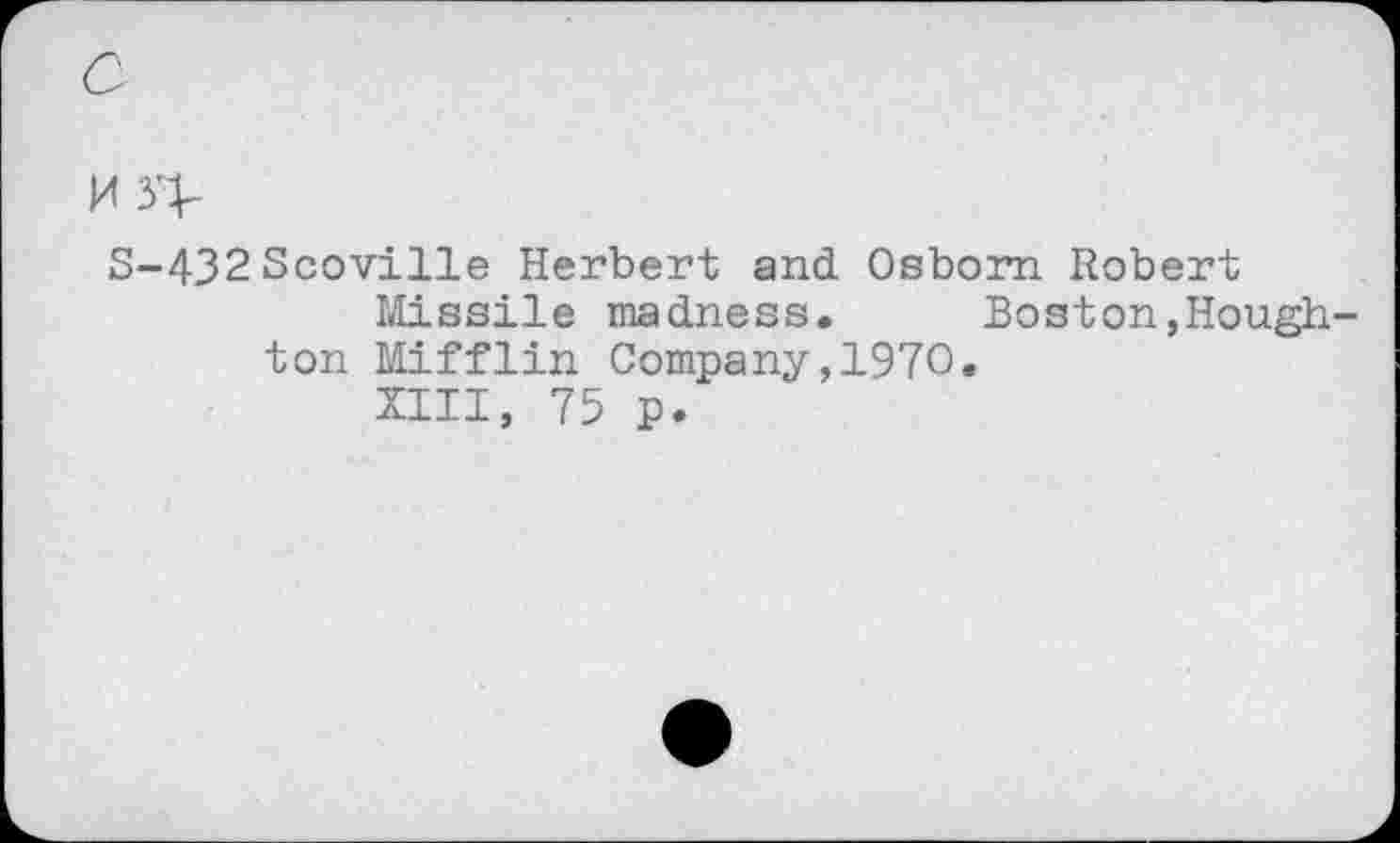 ﻿M 3>
S-432 Scoville Herbert and Osborn Robert Missile madness.	Boston,Hough-
ton Mifflin Company,1970.
XIII, 75 p.